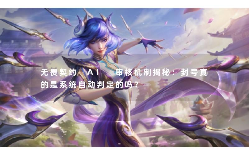 无畏契约 AI 审核机制揭秘：封号真的是系统自动判定的吗？